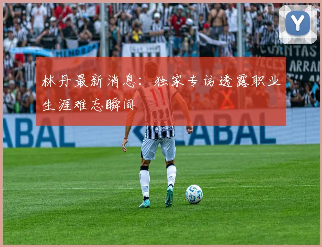 林丹最新消息:独家专访透露职业生涯难忘瞬间