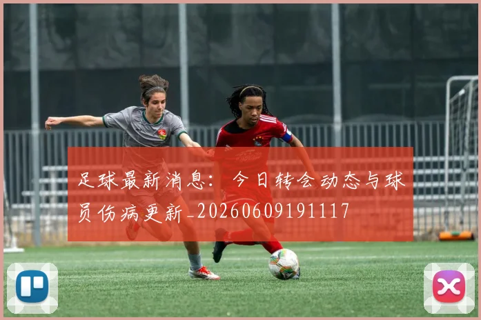 足球最新消息:今日转会动态与球员伤病更新_20260609191117