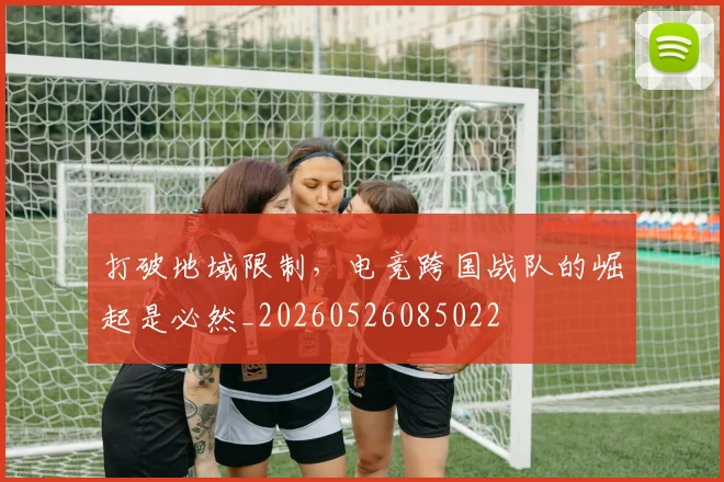 打破地域限制,电竞跨国战队的崛起是必然_20260526085022
