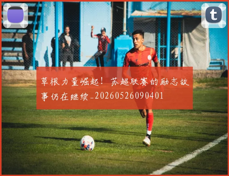 草根力量崛起!苏超联赛的励志故事仍在继续_20260526090401