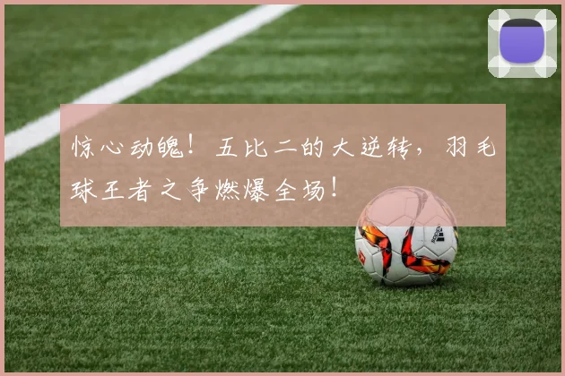 惊心动魄!五比二的大逆转,羽毛球王者之争燃爆全场!