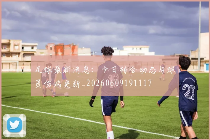 足球最新消息:今日转会动态与球员伤病更新_20260609191117