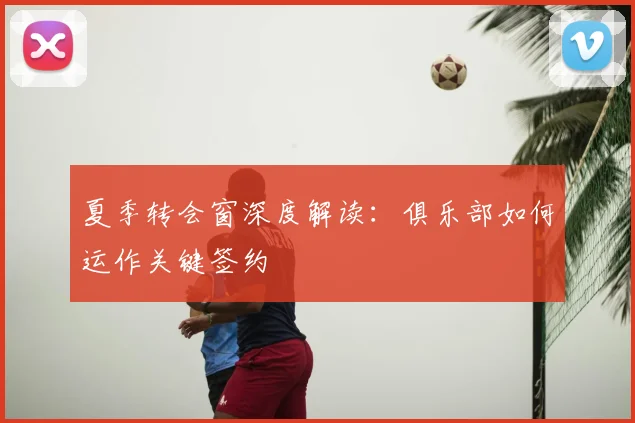 夏季转会窗深度解读:俱乐部如何运作关键签约