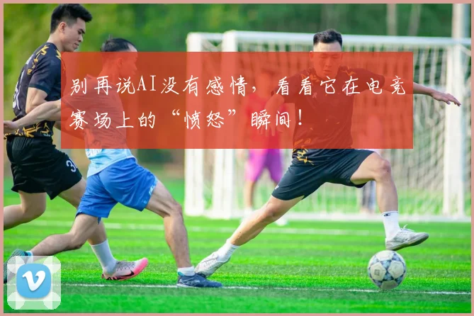 别再说AI没有感情,看看它在电竞赛场上的“愤怒”瞬间!