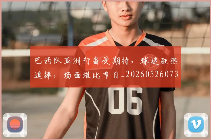 巴西队亚洲行备受期待,球迷狂热追捧,场面堪比节日_20260526073936
