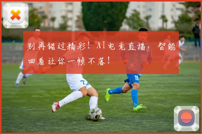 别再错过精彩!AI电竞直播,智能回看让你一帧不落!