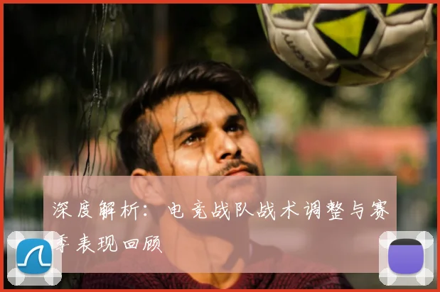 深度解析:电竞战队战术调整与赛季表现回顾