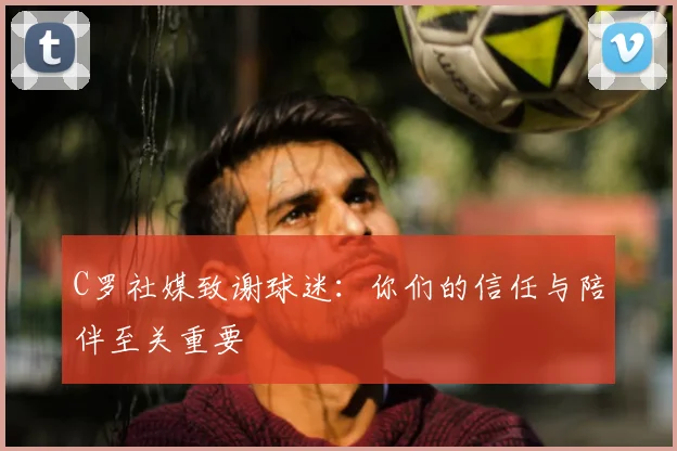 C罗社媒致谢球迷:你们的信任与陪伴至关重要