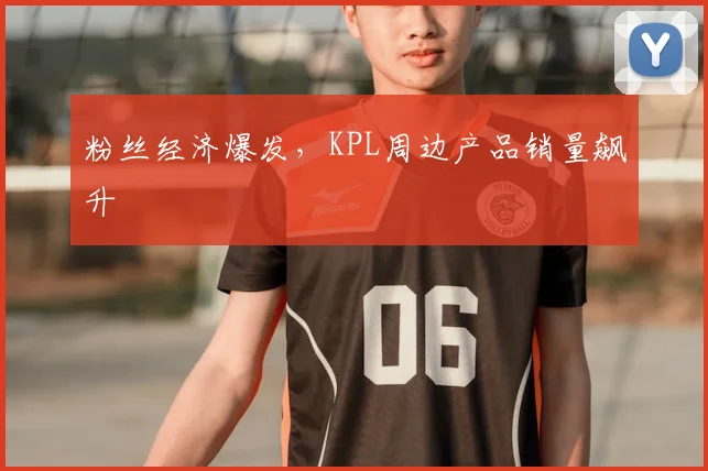 粉丝经济爆发,KPL周边产品销量飙升