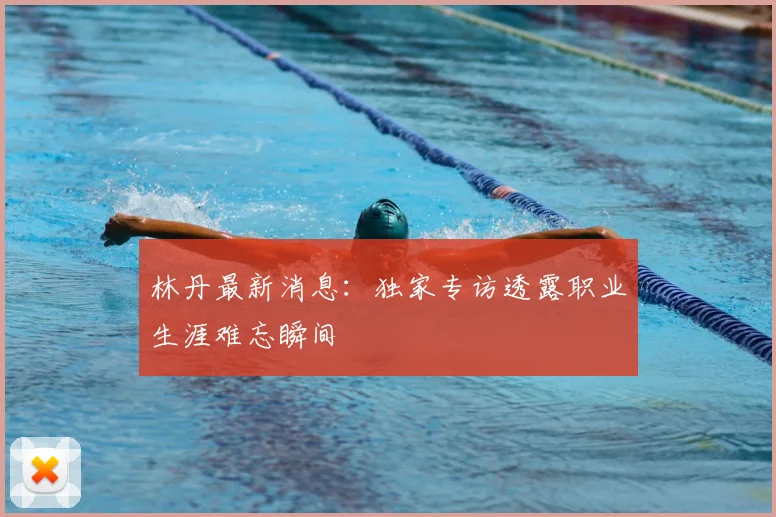 林丹最新消息:独家专访透露职业生涯难忘瞬间
