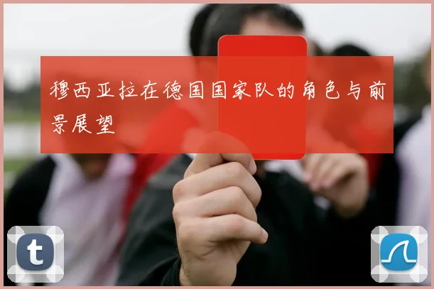 穆西亚拉在德国国家队的角色与前景展望