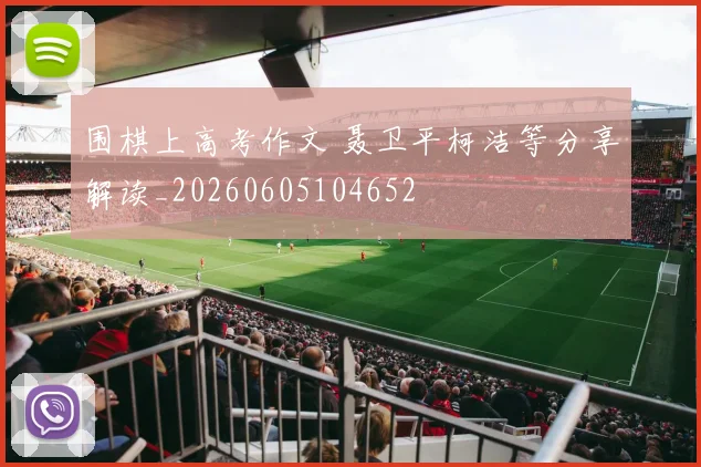 围棋上高考作文 聂卫平柯洁等分享解读_20260605104652