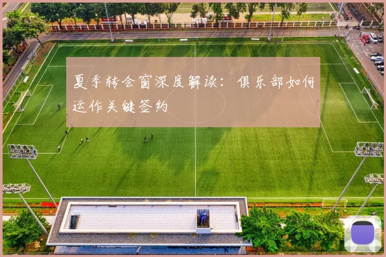 夏季转会窗深度解读:俱乐部如何运作关键签约