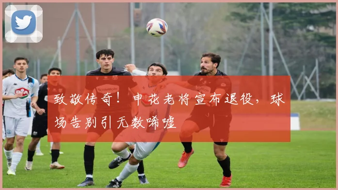 致敬传奇!申花老将宣布退役,球场告别引无数唏嘘